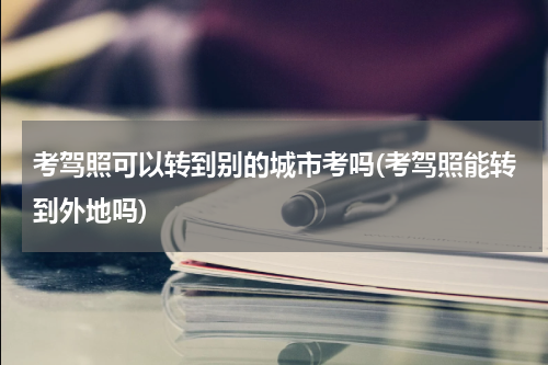 考驾照可以转到别的城市考吗(考驾照能转到外地吗)