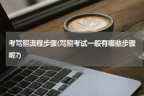 考驾照流程步骤(驾照考试一般有哪些步骤呢?)