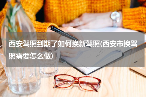 西安驾照到期了如何换新驾照(西安市换驾照需要怎么做)