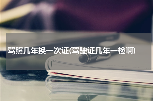 驾照几年换一次证(驾驶证几年一检啊)