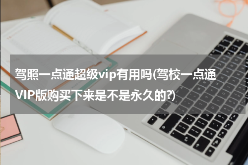 驾照一点通超级vip有用吗(驾校一点通VIP版购买下来是不是永久的?)