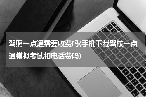 驾照一点通需要收费吗(手机下载驾校一点通模拟考试扣电话费吗)