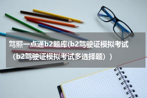驾照一点通b2题库(b2驾驶证模拟考试（b2驾驶证模拟考试多选择题）)