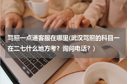 驾照一点通客服在哪里(武汉驾照的科目一在二七什么地方考？询问电话？)