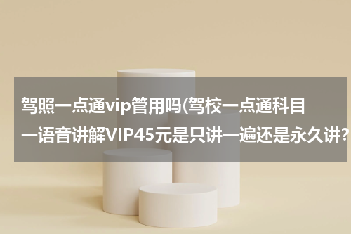 驾照一点通vip管用吗(驾校一点通科目一语音讲解VIP45元是只讲一遍还是永久讲？)