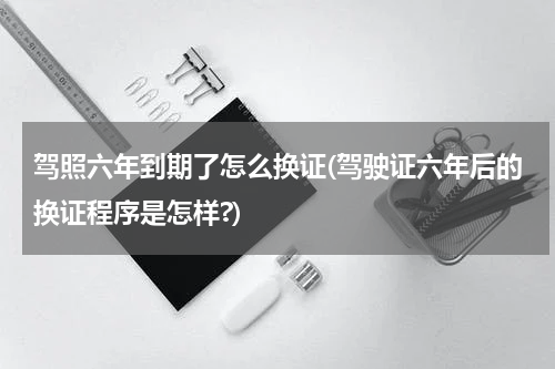 驾照六年到期了怎么换证(驾驶证六年后的换证程序是怎样?)
