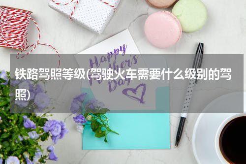 铁路驾照等级(驾驶火车需要什么级别的驾照)