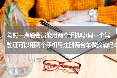 驾照一点通会员能用两个手机吗(同一个驾驶证可以用两个手机号注册两台车做滴滴吗?)