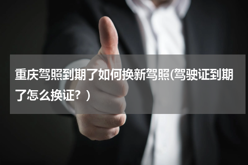 重庆驾照到期了如何换新驾照(驾驶证到期了怎么换证？)