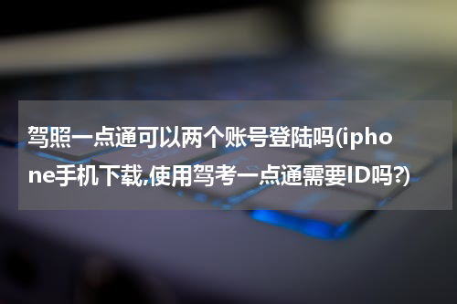驾照一点通可以两个账号登陆吗(iphone手机下载,使用驾考一点通需要ID吗?)