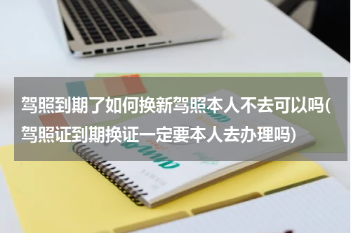 驾照到期了如何换新驾照本人不去可以吗(驾照证到期换证一定要本人去办理吗)