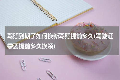 驾照到期了如何换新驾照提前多久(驾驶证需要提前多久换领)