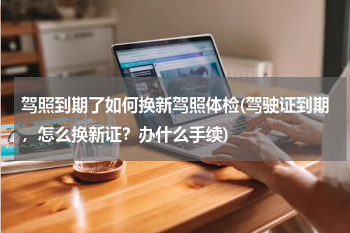 驾照到期了如何换新驾照体检(驾驶证到期，怎么换新证？办什么手续)