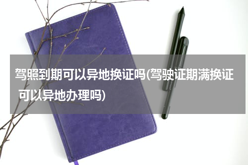 驾照到期可以异地换证吗(驾驶证期满换证 可以异地办理吗)