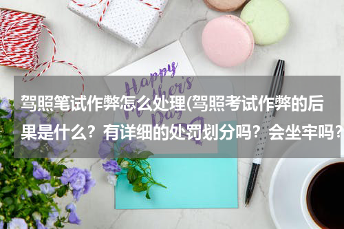 驾照笔试作弊怎么处理(驾照考试作弊的后果是什么？有详细的处罚划分吗？会坐牢吗？)