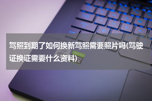 驾照到期了如何换新驾照需要照片吗(驾驶证换证需要什么资料)