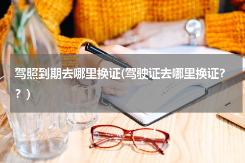 驾照到期去哪里换证(驾驶证去哪里换证？？)