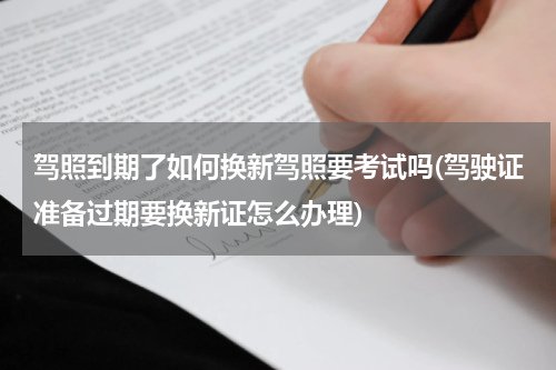 驾照到期了如何换新驾照要考试吗(驾驶证准备过期要换新证怎么办理)