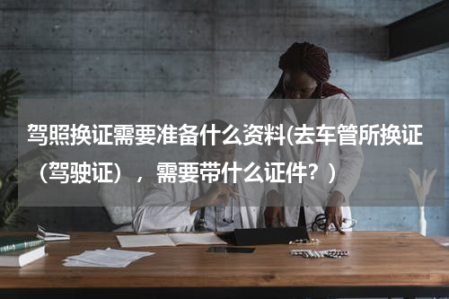 驾照换证需要准备什么资料(去车管所换证（驾驶证），需要带什么证件？)