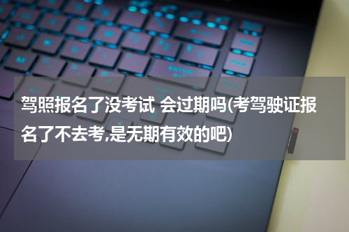 驾照报名了没考试 会过期吗(考驾驶证报名了不去考,是无期有效的吧)