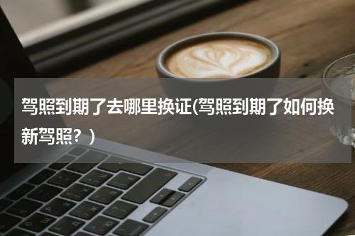 驾照到期了去哪里换证(驾照到期了如何换新驾照？)