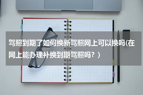 驾照到期了如何换新驾照网上可以换吗(在网上能办理补换到期驾照吗？)