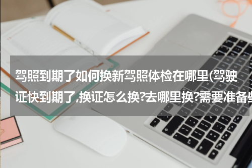 驾照到期了如何换新驾照体检在哪里(驾驶证快到期了,换证怎么换?去哪里换?需要准备些什么?)