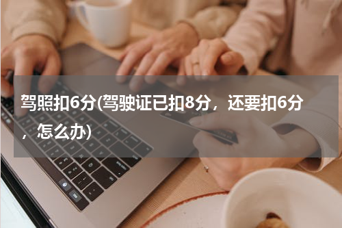 驾照扣6分(驾驶证已扣8分，还要扣6分，怎么办)
