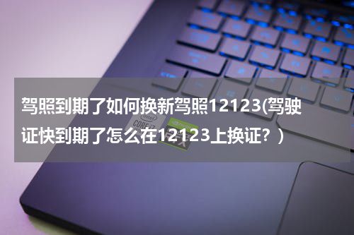 驾照到期了如何换新驾照12123(驾驶证快到期了怎么在12123上换证？)