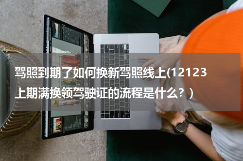 驾照到期了如何换新驾照线上(12123上期满换领驾驶证的流程是什么？)