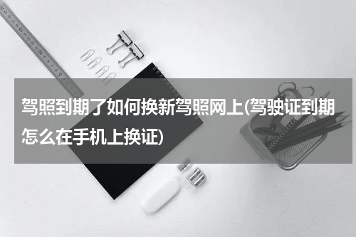 驾照到期了如何换新驾照网上(驾驶证到期怎么在手机上换证)