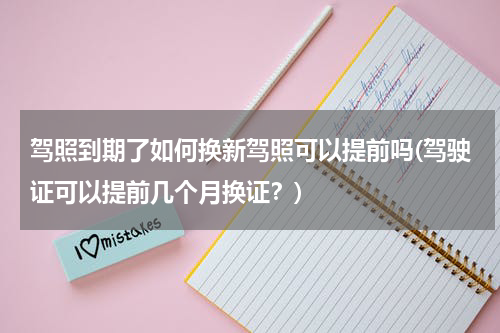 驾照到期了如何换新驾照可以提前吗(驾驶证可以提前几个月换证？)
