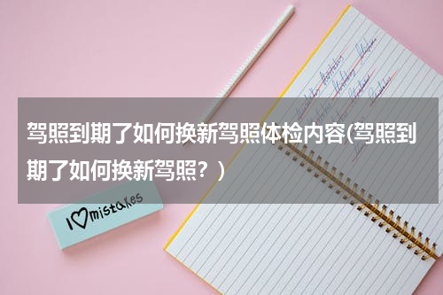 驾照到期了如何换新驾照体检内容(驾照到期了如何换新驾照？)