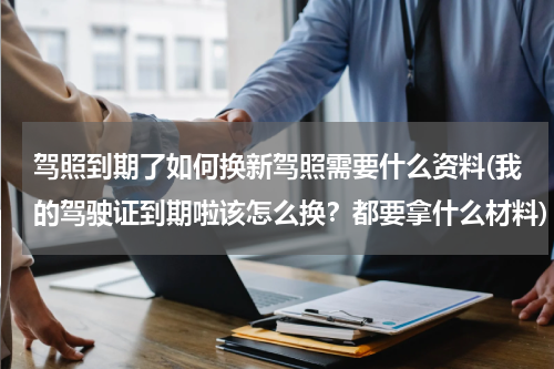 驾照到期了如何换新驾照需要什么资料(我的驾驶证到期啦该怎么换？都要拿什么材料)