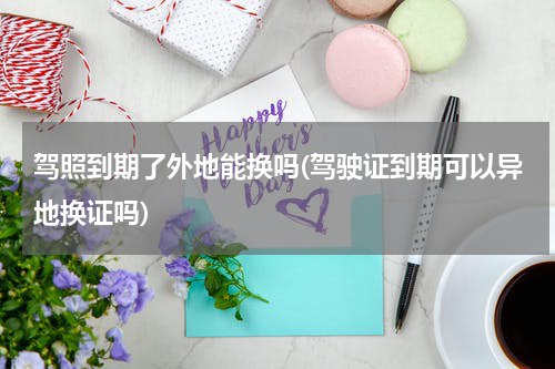 驾照到期了外地能换吗(驾驶证到期可以异地换证吗)