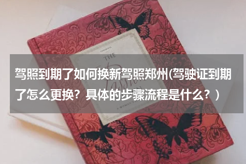 驾照到期了如何换新驾照郑州(驾驶证到期了怎么更换？具体的步骤流程是什么？)