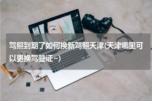 驾照到期了如何换新驾照天津(天津哪里可以更换驾驶证~)