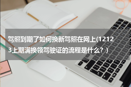 驾照到期了如何换新驾照在网上(12123上期满换领驾驶证的流程是什么？)