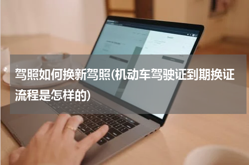 驾照如何换新驾照(机动车驾驶证到期换证流程是怎样的)