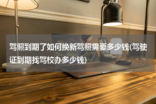 驾照到期了如何换新驾照需要多少钱(驾驶证到期找驾校办多少钱)