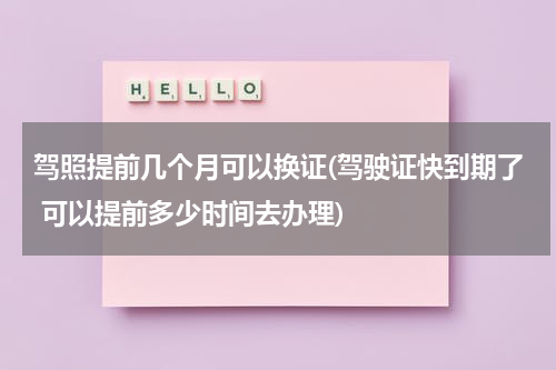 驾照提前几个月可以换证(驾驶证快到期了 可以提前多少时间去办理)