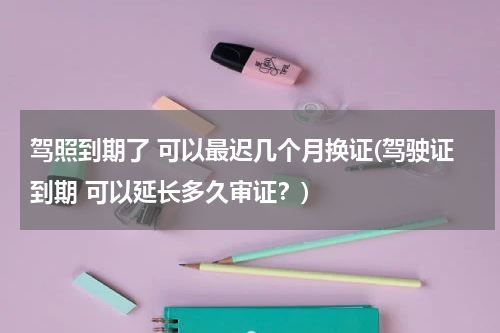 驾照到期了 可以最迟几个月换证(驾驶证到期 可以延长多久审证？)