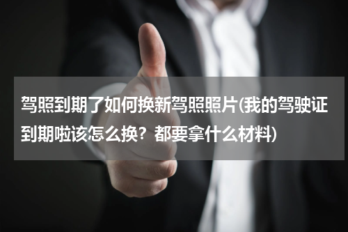 驾照到期了如何换新驾照照片(我的驾驶证到期啦该怎么换？都要拿什么材料)