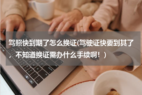 驾照快到期了怎么换证(驾驶证快要到其了，不知道换证需办什么手续啊！)