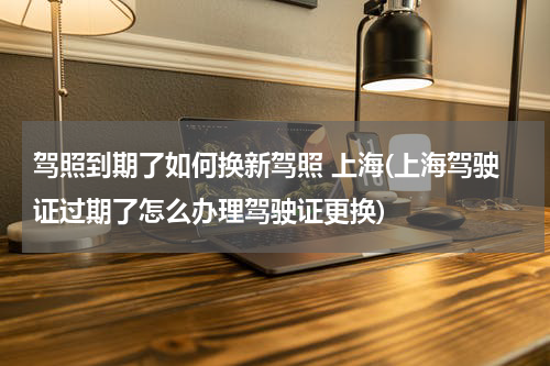 驾照到期了如何换新驾照 上海(上海驾驶证过期了怎么办理驾驶证更换)