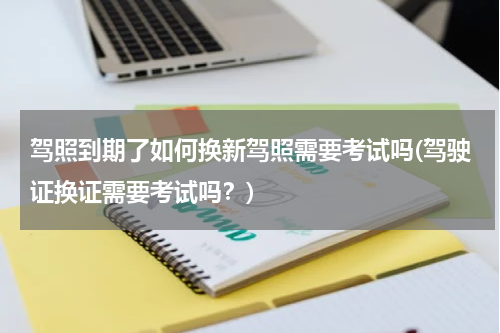 驾照到期了如何换新驾照需要考试吗(驾驶证换证需要考试吗？)