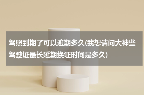 驾照到期了可以逾期多久(我想请问大神些驾驶证最长延期换证时间是多久)