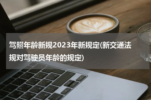 驾照年龄新规2023年新规定(新交通法规对驾驶员年龄的规定)