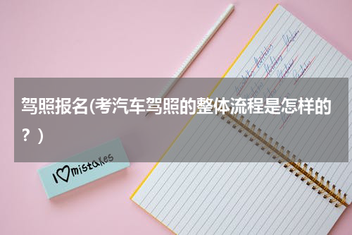 驾照报名(考汽车驾照的整体流程是怎样的？)