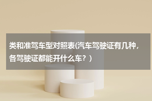 类和准驾车型对照表(汽车驾驶证有几种，各驾驶证都能开什么车？)